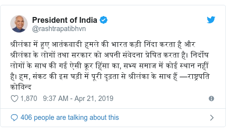 Twitter post by @rashtrapatibhvn: श्रीलंका में हुए आतंकवादी हमले की भारत कड़ी निंदा करता है और श्रीलंका के लोगों तथा सरकार को अपनी संवेदना प्रेषित करता है। निर्दोष लोगों के साथ की गई ऐसी क्रूर हिंसा का, सभ्य समाज में कोई स्थान नहीं है। हम, संकट की इस घड़ी में पूरी दृढ़ता से श्रीलंका के साथ हैं —राष्ट्रपति कोविन्द