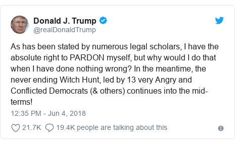 Twitter post by @realDonaldTrump: As has been stated by numerous legal scholars, I have the absolute right to PARDON myself, but why would I do that when I have done nothing wrong? In the meantime, the never ending Witch Hunt, led by 13 very Angry and Conflicted Democrats (& others) continues into the mid-terms!