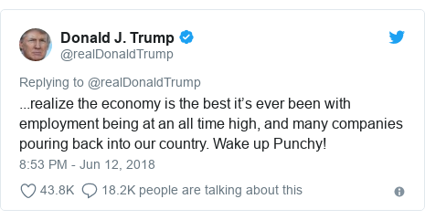 Twitter post by @realDonaldTrump: ...realize the economy is the best itâ€™s ever been with employment being at an all time high, and many companies pouring back into our country. Wake up Punchy!