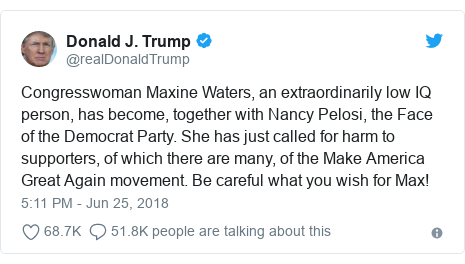 Twitter post by @realDonaldTrump: Congresswoman Maxine Waters, an extraordinarily low IQ person, has become, together with Nancy Pelosi, the Face of the Democrat Party. She has just called for harm to supporters, of which there are many, of the Make America Great Again movement. Be careful what you wish for Max!