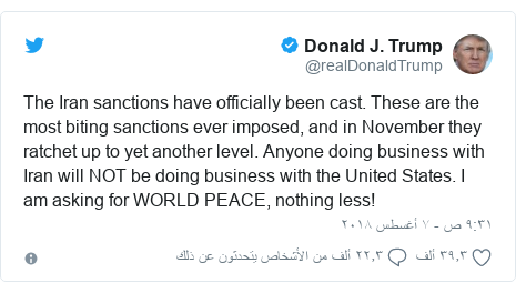 تويتر رسالة بعث بها @realDonaldTrump: The Iran sanctions have officially been cast. These are the most biting sanctions ever imposed, and in November they ratchet up to yet another level. Anyone doing business with Iran will NOT be doing business with the United States. I am asking for WORLD PEACE, nothing less!