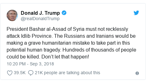 Twitter post by @realDonaldTrump: President Bashar al-Assad of Syria must not recklessly attack Idlib Province. The Russians and Iranians would be making a grave humanitarian mistake to take part in this potential human tragedy. Hundreds of thousands of people could be killed. Don’t let that happen!