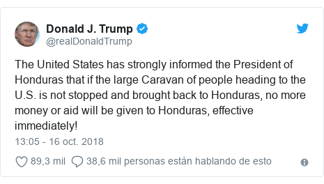 Publicación de Twitter por @realDonaldTrump: The United States has strongly informed the President of Honduras that if the large Caravan of people heading to the U.S. is not stopped and brought back to Honduras, no more money or aid will be given to Honduras, effective immediately!
