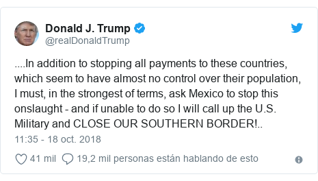 Publicación de Twitter por @realDonaldTrump: ....In addition to stopping all payments to these countries, which seem to have almost no control over their population, I must, in the strongest of terms, ask Mexico to stop this onslaught - and if unable to do so I will call up the U.S. Military and CLOSE OUR SOUTHERN BORDER!..