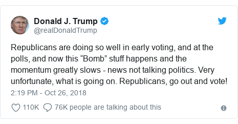 Twitter post by @realDonaldTrump: Republicans are doing so well in early voting, and at the polls, and now this “Bomb” stuff happens and the momentum greatly slows - news not talking politics. Very unfortunate, what is going on. Republicans, go out and vote!