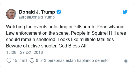 Publicación de Twitter por @realDonaldTrump: Watching the events unfolding in Pittsburgh, Pennsylvania. Law enforcement on the scene. People in Squirrel Hill area should remain sheltered. Looks like multiple fatalities. Beware of active shooter. God Bless All!