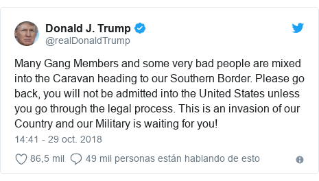 Publicación de Twitter por @realDonaldTrump: Many Gang Members and some very bad people are mixed into the Caravan heading to our Southern Border. Please go back, you will not be admitted into the United States unless you go through the legal process. This is an invasion of our Country and our Military is waiting for you!