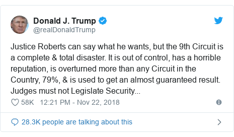 Twitter post by @realDonaldTrump: Justice Roberts can say what he wants, but the 9th Circuit is a complete & total disaster. It is out of control, has a horrible reputation, is overturned more than any Circuit in the Country, 79%, & is used to get an almost guaranteed result. Judges must not Legislate Security...