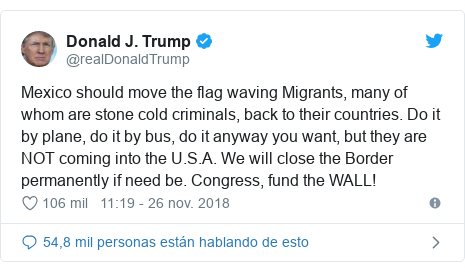 Publicación de Twitter por @realDonaldTrump: Mexico should move the flag waving Migrants, many of whom are stone cold criminals, back to their countries. Do it by plane, do it by bus, do it anyway you want, but they are NOT coming into the U.S.A. We will close the Border permanently if need be. Congress, fund the WALL!
