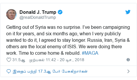 டுவிட்டர் இவரது பதிவு @realDonaldTrump: Getting out of Syria was no surprise. I’ve been campaigning on it for years, and six months ago, when I very publicly wanted to do it, I agreed to stay longer. Russia, Iran, Syria & others are the local enemy of ISIS. We were doing there work. Time to come home & rebuild. #MAGA