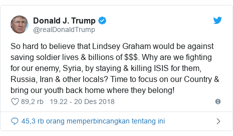 Twitter pesan oleh @realDonaldTrump: So hard to believe that Lindsey Graham would be against saving soldier lives & billions of $$$. Why are we fighting for our enemy, Syria, by staying & killing ISIS for them, Russia, Iran & other locals? Time to focus on our Country & bring our youth back home where they belong!
