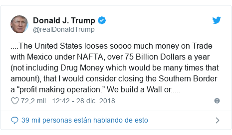 Publicación de Twitter por @realDonaldTrump: ....The United States looses soooo much money on Trade with Mexico under NAFTA, over 75 Billion Dollars a year (not including Drug Money which would be many times that amount), that I would consider closing the Southern Border a “profit making operation.” We build a Wall or.....