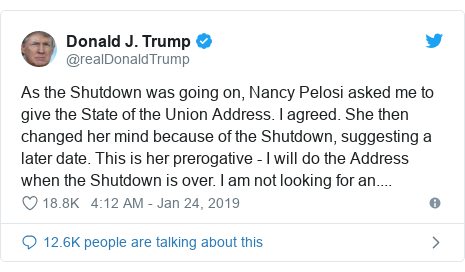 Twitter post by @realDonaldTrump: As the Shutdown was going on, Nancy Pelosi asked me to give the State of the Union Address. I agreed. She then changed her mind because of the Shutdown, suggesting a later date. This is her prerogative - I will do the Address when the Shutdown is over. I am not looking for an....