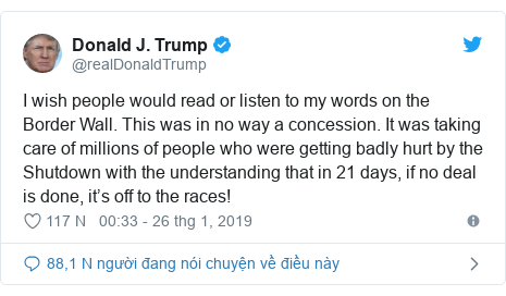 Twitter bởi @realDonaldTrump: I wish people would read or listen to my words on the Border Wall. This was in no way a concession. It was taking care of millions of people who were getting badly hurt by the Shutdown with the understanding that in 21 days, if no deal is done, it’s off to the races!