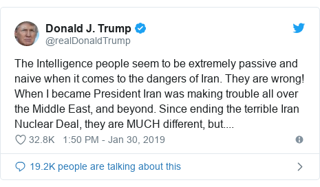 Twitter post by @realDonaldTrump: The Intelligence people seem to be extremely passive and naive when it comes to the dangers of Iran. They are wrong! When I became President Iran was making trouble all over the Middle East, and beyond. Since ending the terrible Iran Nuclear Deal, they are MUCH different, but....