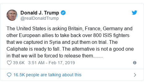 Twitter post by @realDonaldTrump: The United States is asking Britain, France, Germany and other European allies to take back over 800 ISIS fighters that we captured in Syria and put them on trial. The Caliphate is ready to fall. The alternative is not a good one in that we will be forced to release them........