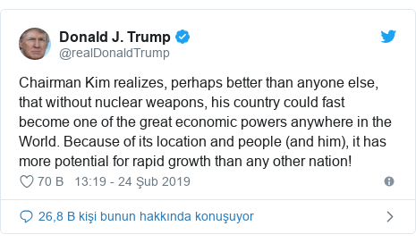 @realDonaldTrump tarafından yapılan Twitter paylaşımı: Chairman Kim realizes, perhaps better than anyone else, that without nuclear weapons, his country could fast become one of the great economic powers anywhere in the World. Because of its location and people (and him), it has more potential for rapid growth than any other nation!