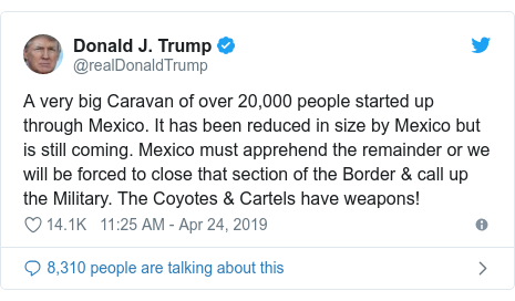 Twitter post by @realDonaldTrump: A very big Caravan of over 20,000 people started up through Mexico. It has been reduced in size by Mexico but is still coming. Mexico must apprehend the remainder or we will be forced to close that section of the Border & call up the Military. The Coyotes & Cartels have weapons!