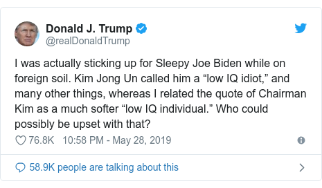 Twitter post by @realDonaldTrump: I was actually sticking up for Sleepy Joe Biden while on foreign soil. Kim Jong Un called him a “low IQ idiot,” and many other things, whereas I related the quote of Chairman Kim as a much softer “low IQ individual.” Who could possibly be upset with that?