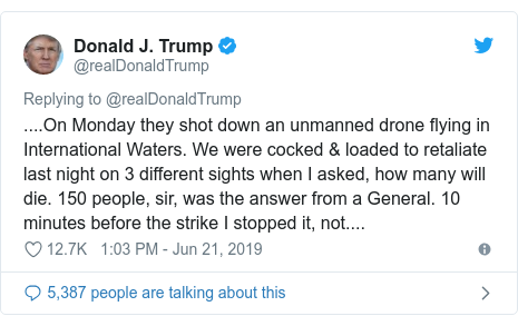 Twitter post by @realDonaldTrump: ....On Monday they shot down an unmanned drone flying in International Waters. We were cocked & loaded to retaliate last night on 3 different sights when I asked, how many will die. 150 people, sir, was the answer from a General. 10 minutes before the strike I stopped it, not....