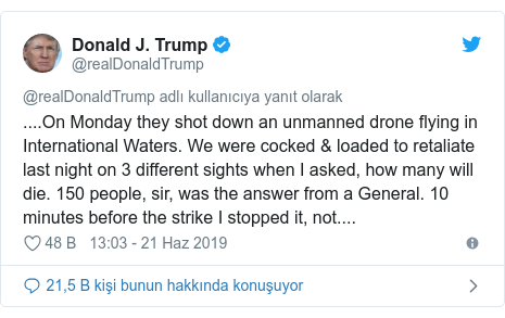 @realDonaldTrump tarafından yapılan Twitter paylaşımı: ....On Monday they shot down an unmanned drone flying in International Waters. We were cocked & loaded to retaliate last night on 3 different sights when I asked, how many will die. 150 people, sir, was the answer from a General. 10 minutes before the strike I stopped it, not....