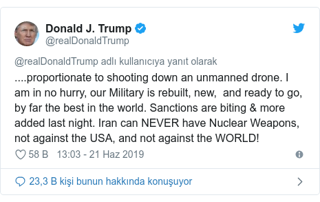 @realDonaldTrump tarafından yapılan Twitter paylaşımı: ....proportionate to shooting down an unmanned drone. I am in no hurry, our Military is rebuilt, new,  and ready to go, by far the best in the world. Sanctions are biting & more added last night. Iran can NEVER have Nuclear Weapons, not against the USA, and not against the WORLD!