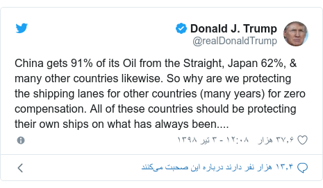 پست توییتر از @realDonaldTrump: China gets 91% of its Oil from the Straight, Japan 62%, & many other countries likewise. So why are we protecting the shipping lanes for other countries (many years) for zero compensation. All of these countries should be protecting their own ships on what has always been....