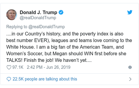 Twitter post by @realDonaldTrump: ....in our Country’s history, and the poverty index is also best number EVER), leagues and teams love coming to the White House. I am a big fan of the American Team, and Women’s Soccer, but Megan should WIN first before she TALKS! Finish the job! We haven’t yet....