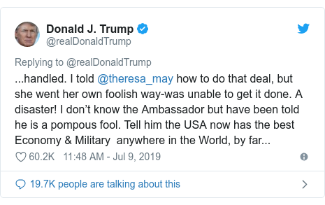 Ujumbe wa Twitter wa @realDonaldTrump: ...handled. I told @theresa_may how to do that deal, but she went her own foolish way-was unable to get it done. A disaster! I don’t know the Ambassador but have been told he is a pompous fool. Tell him the USA now has the best Economy & Military  anywhere in the World, by far...