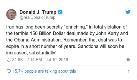 Twitter post by @realDonaldTrump: Iran has long been secretly “enriching,” in total violation of the terrible 150 Billion Dollar deal made by John Kerry and the Obama Administration. Remember, that deal was to expire in a short number of years. Sanctions will soon be increased, substantially!