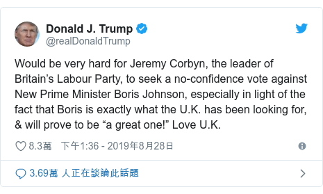 Twitter 用戶名 @realDonaldTrump: Would be very hard for Jeremy Corbyn, the leader of Britain’s Labour Party, to seek a no-confidence vote against New Prime Minister Boris Johnson, especially in light of the fact that Boris is exactly what the U.K. has been looking for, & will prove to be “a great one!” Love U.K.