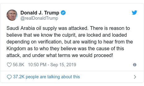Twitter post by @realDonaldTrump: Saudi Arabia oil supply was attacked. There is reason to believe that we know the culprit, are locked and loaded depending on verification, but are waiting to hear from the Kingdom as to who they believe was the cause of this attack, and under what terms we would proceed!