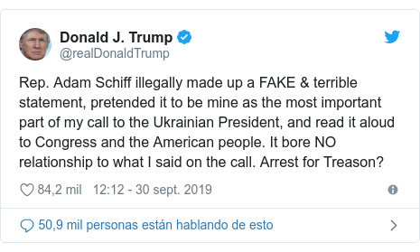 Publicación de Twitter por @realDonaldTrump: Rep. Adam Schiff illegally made up a FAKE & terrible statement, pretended it to be mine as the most important part of my call to the Ukrainian President, and read it aloud to Congress and the American people. It bore NO relationship to what I said on the call. Arrest for Treason?