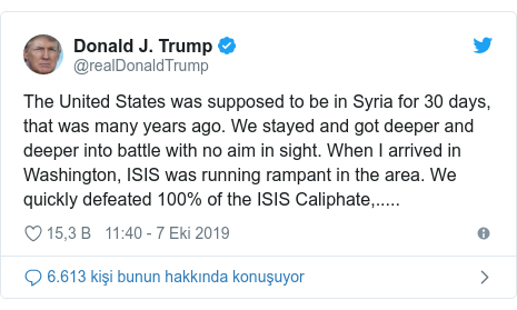 @realDonaldTrump tarafından yapılan Twitter paylaşımı: The United States was supposed to be in Syria for 30 days, that was many years ago. We stayed and got deeper and deeper into battle with no aim in sight. When I arrived in Washington, ISIS was running rampant in the area. We quickly defeated 100% of the ISIS Caliphate,.....
