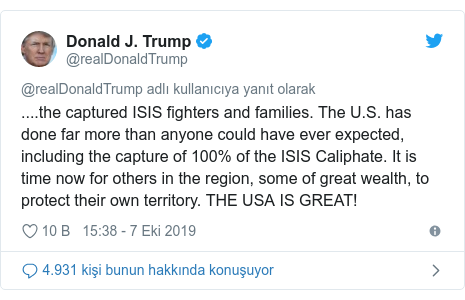 @realDonaldTrump tarafından yapılan Twitter paylaşımı: ....the captured ISIS fighters and families. The U.S. has done far more than anyone could have ever expected, including the capture of 100% of the ISIS Caliphate. It is time now for others in the region, some of great wealth, to protect their own territory. THE USA IS GREAT!