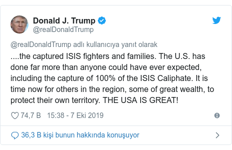 @realDonaldTrump tarafından yapılan Twitter paylaşımı: ....the captured ISIS fighters and families. The U.S. has done far more than anyone could have ever expected, including the capture of 100% of the ISIS Caliphate. It is time now for others in the region, some of great wealth, to protect their own territory. THE USA IS GREAT!
