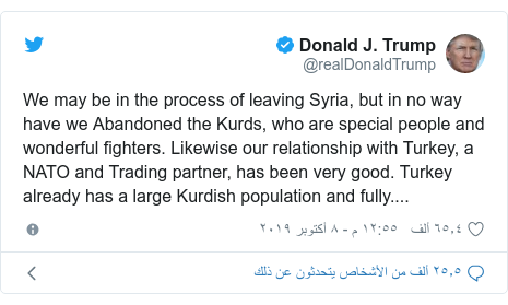 تويتر رسالة بعث بها @realDonaldTrump: We may be in the process of leaving Syria, but in no way have we Abandoned the Kurds, who are special people and wonderful fighters. Likewise our relationship with Turkey, a NATO and Trading partner, has been very good. Turkey already has a large Kurdish population and fully....