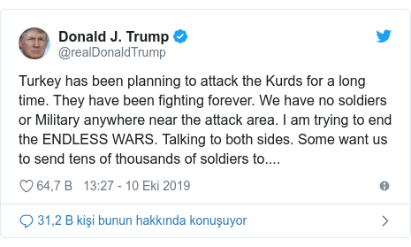 @realDonaldTrump tarafından yapılan Twitter paylaşımı: Turkey has been planning to attack the Kurds for a long time. They have been fighting forever. We have no soldiers or Military anywhere near the attack area. I am trying to end the ENDLESS WARS. Talking to both sides. Some want us to send tens of thousands of soldiers to....