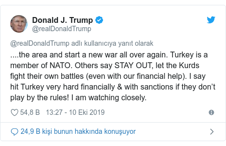 @realDonaldTrump tarafından yapılan Twitter paylaşımı: ....the area and start a new war all over again. Turkey is a member of NATO. Others say STAY OUT, let the Kurds fight their own battles (even with our financial help). I say hit Turkey very hard financially & with sanctions if they don’t play by the rules! I am watching closely.