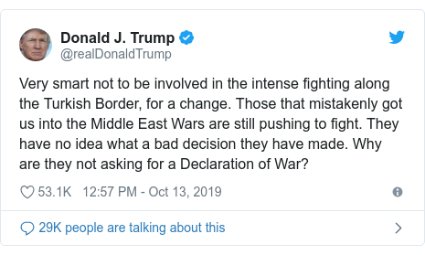 Twitter post by @realDonaldTrump: Very smart not to be involved in the intense fighting along the Turkish Border, for a change. Those that mistakenly got us into the Middle East Wars are still pushing to fight. They have no idea what a bad decision they have made. Why are they not asking for a Declaration of War?