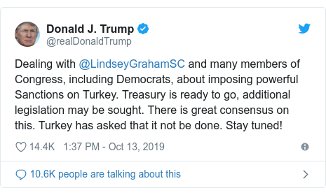 Twitter post by @realDonaldTrump: Dealing with @LindseyGrahamSC and many members of Congress, including Democrats, about imposing powerful Sanctions on Turkey. Treasury is ready to go, additional legislation may be sought. There is great consensus on this. Turkey has asked that it not be done. Stay tuned!