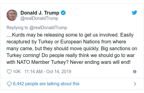 Twitter post by @realDonaldTrump: ....Kurds may be releasing some to get us involved. Easily recaptured by Turkey or European Nations from where many came, but they should move quickly. Big sanctions on Turkey coming! Do people really think we should go to war with NATO Member Turkey? Never ending wars will end!