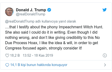 @realDonaldTrump tarafından yapılan Twitter paylaşımı: ....that I testify about the phony Impeachment Witch Hunt. She also said I could do it in writing. Even though I did nothing wrong, and don’t like giving credibility to this No Due Process Hoax, I like the idea & will, in order to get Congress focused again, strongly consider it!