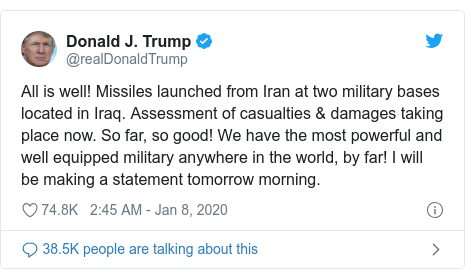 Twitter post by @realDonaldTrump: All is well! Missiles launched from Iran at two military bases located in Iraq. Assessment of casualties & damages taking place now. So far, so good! We have the most powerful and well equipped military anywhere in the world, by far! I will be making a statement tomorrow morning.