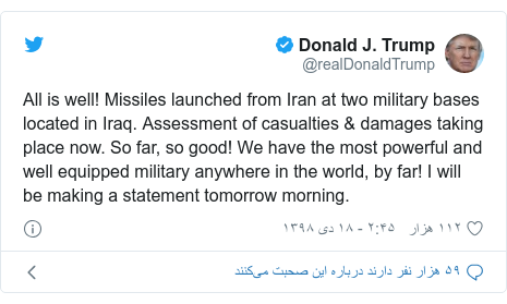 پست توییتر از @realDonaldTrump: All is well! Missiles launched from Iran at two military bases located in Iraq. Assessment of casualties & damages taking place now. So far, so good! We have the most powerful and well equipped military anywhere in the world, by far! I will be making a statement tomorrow morning.