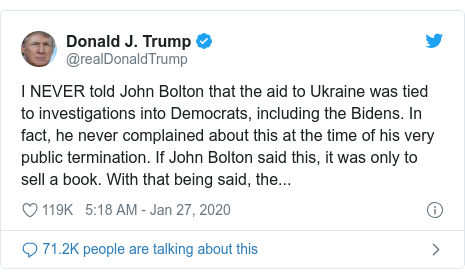 Twitter post by @realDonaldTrump: I NEVER told John Bolton that the aid to Ukraine was tied to investigations into Democrats, including the Bidens. In fact, he never complained about this at the time of his very public termination. If John Bolton said this, it was only to sell a book. With that being said, the...