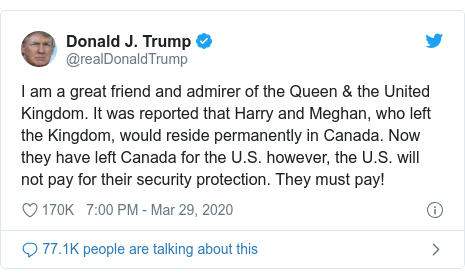 Twitter post by @realDonaldTrump: I am a great friend and admirer of the Queen & the United Kingdom. It was reported that Harry and Meghan, who left the Kingdom, would reside permanently in Canada. Now they have left Canada for the U.S. however, the U.S. will not pay for their security protection. They must pay!