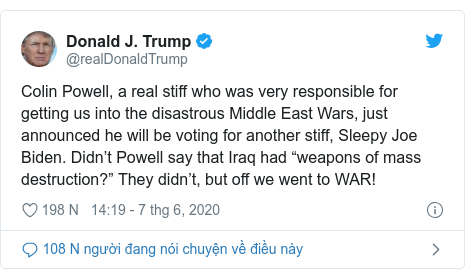 Twitter bởi @realDonaldTrump: Colin Powell, a real stiff who was very responsible for getting us into the disastrous Middle East Wars, just announced he will be voting for another stiff, Sleepy Joe Biden. Didn’t Powell say that Iraq had “weapons of mass destruction?” They didn’t, but off we went to WAR!