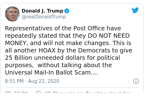 Twitter post by @realDonaldTrump: Representatives of the Post Office have repeatedly stated that they DO NOT NEED MONEY, and will not make changes. This is all another HOAX by the Democrats to give 25 Billion unneeded dollars for political purposes,  without talking about the Universal Mail-In Ballot Scam....
