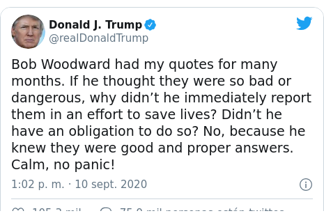Publicación de Twitter por @realDonaldTrump: Bob Woodward had my quotes for many months. If he thought they were so bad or dangerous, why didn’t he immediately report them in an effort to save lives? Didn’t he have an obligation to do so? No, because he knew they were good and proper answers. Calm, no panic!